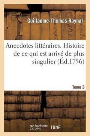 Anecdotes Litteraires. Histoire de Ce Qui Est Arrive de Plus Singulier. T. 3 de Guillaume Thomas Francois Raynal