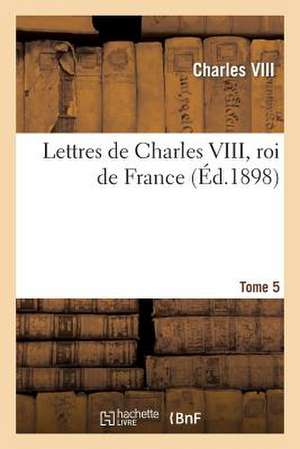 Lettres de Charles VIII, Roi de France T.5: Publiees D'Apres Les Originaux Pour La Societe de L'Histoire de France. de Charles VIII