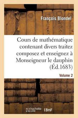 Cours de Mathematique Contenant Divers Traitez Composez Et Enseignez a Monseigneur Le Dauphin. Vol2 de Blondel F.