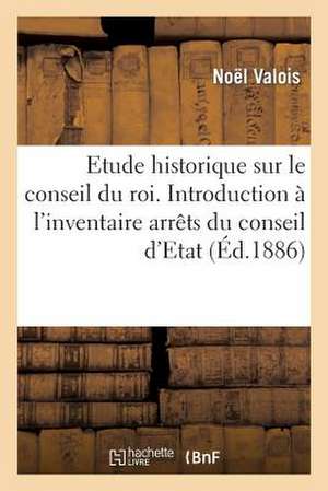 Etude Historique Sur Le Conseil Du Roi. Introduction A L'Inventaire Des Arrets Du Conseil D'Etat de Noel Valois