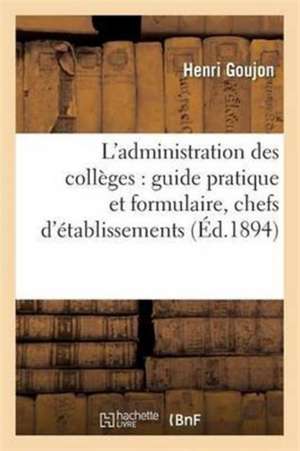 L'Administration Des Collèges: Guide Pratique Et Formulaire À l'Usage Des Chefs d'Établissements de Henri Goujon