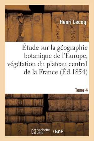 Étude Sur La Géographie Botanique de l'Europe, Végétation Du Plateau Central de la France Tome 4 de Henri Lecoq