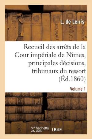 Recueil Des Arrêts de la Cour Impériale de Nîmes, Principales Décisions Des Tribunaux Vol. 1 de L. de Leiris