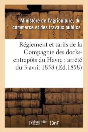 Réglement Et Tarifs de la Compagnie Des Docks-Entrepôts Du Havre: Arrêté Du 3 Avril 1858 de France Ministere