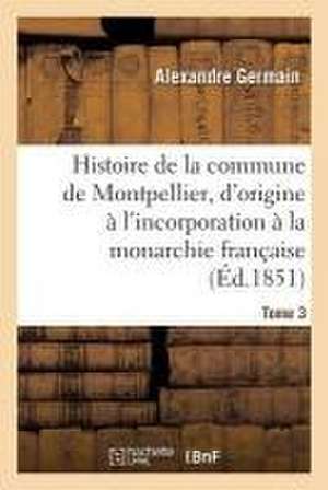 Histoire de la Commune de Montpellier, d'Origine À l'Incorporation À La Monarchie Française Tome 3 de Alexandre Germain