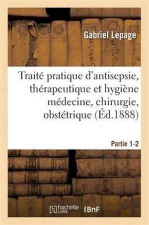 Traité Pratique d'Antisepsie, Thérapeutique Et Hygiène Médecine, Chirurgie, Obstétrique Partie 1-2 de Gabriel Lepage