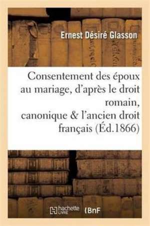 Consentement Des Époux Au Mariage, d'Après Le Droit Romain, Canonique Et l'Ancien Droit Français de Ernest Désiré Glasson