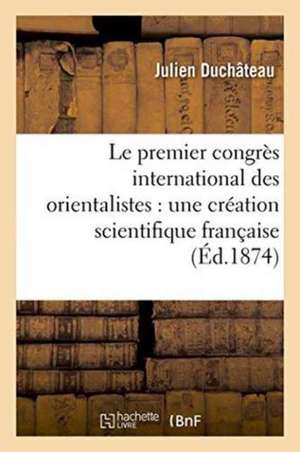 Le Premier Congrès International Des Orientalistes: Une Création Scientifique Française de Duchateau