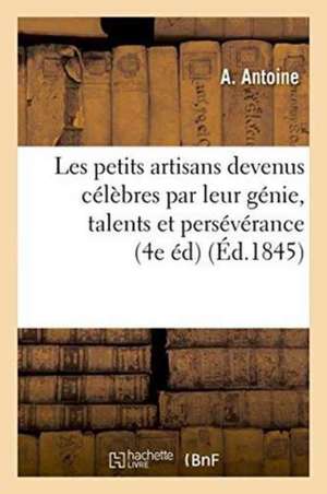 Les Petits Artisans Devenus Célèbres Par Leur Génie, Leurs Talents Et Leur Persévérance 4e Édition de A. Antoine