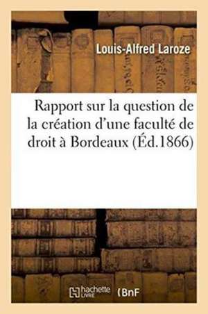 Rapport Présenté, Sur La Question de la Création d'Une Faculté de Droit À Bordeaux de Laroze