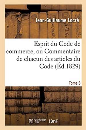 Esprit Du Code de Commerce, Ou Commentaire de Chacun Des Articles Du Code. Tome 3 de Locre-J-G