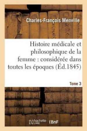 Histoire Médicale Et Philosophique de la Femme: Considérée Dans Toutes Les Époques Tome 3: Principales de Sa Vie, Avec Tous Les Changements Qui Survie de Charles-François Menville