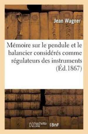 Mémoire Sur Le Pendule Et Le Balancier Considérés Comme Régulateurs Des Instruments À: Mesurer Le Temps Par J. Wagner Neveu, Mémoire Sur Les Échappeme de Jean Wagner