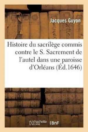 Histoire Du Sacrilège Commis Contre Le S. Sacrement de l'Autel Dans Une Paroisse Sic Du Diocèse: D'Orléans Et d'Une Procession Solennelle Qui Y a Esté de Jacques Guyon