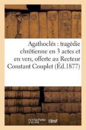 Agathoclés: Tragédie Chrétienne En 3 Actes Et En Vers, Offerte Au R. P. Recteur Constant: Couplet, À l'Occasion de Sa Fête de Sans Auteur