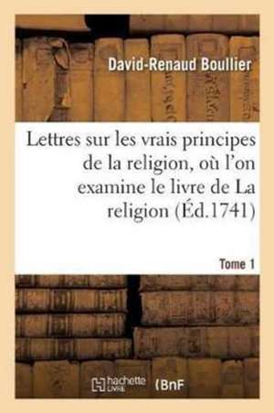 Lettres Sur Les Vrais Principes de la Religion, Où l'On Examine Le Livre de la Religion Tome 1: Essentielle À l'Homme, Avec La Défense Des Pensées de de David-Renaud Boullier