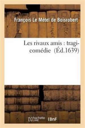 Les Rivaux Amis: Tragi-Comédie de François Le Métel de Boisrobert