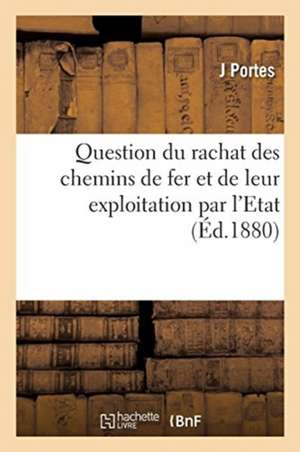 Question Du Rachat Des Chemins de Fer Et de Leur Exploitation Par l'Etat de J. Portes