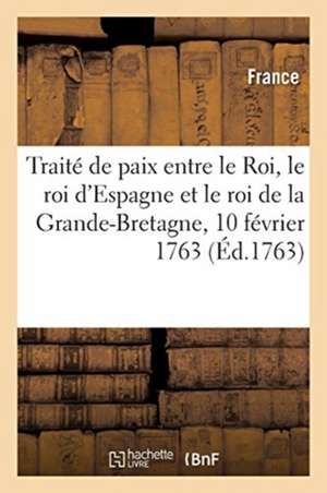 Traité de Paix Entre Le Roi, Le Roi d'Espagne Et Le Roi de la Grande-Bretagne: Paris, 10 Février 1763. Avec l'Accession Du Roi de Portugal de France