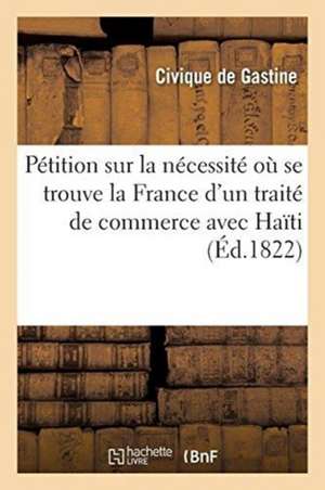 Pétition Sur La Nécessité Où Se Trouve La France d'Un Traité de Commerce Avec La République d'Haïti: Et Sur Les Avantages Qu'en Retireraient Les Deux de Civique De Gastine