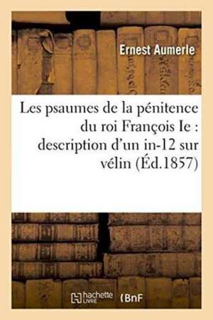 Les Psaumes de la Pénitence Du Roi François Ie Description d'Un In-12 Sur Vélin Contenant: Le Texte Latin Des Psaumes de la Pénitence Cum Figuris Et C de Aumerle