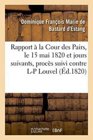 Rapport Fait À La Cour Des Pairs, Le 15 Mai 1820 Et Jours Suivants, Par l'Un Des Pairs Commis: Pour l'Instruction Du Procès Suivi Contre Louis-Pierre de Dominique François Mar Bastard d'Estang