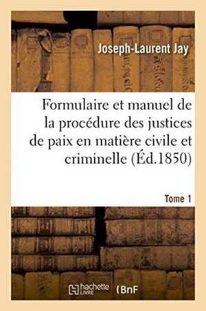 Formulaire Et Manuel de la Procédure Des Justices de Paix En Matière Civile Et Criminelle. Tome 1 de Joseph-Laurent Jay