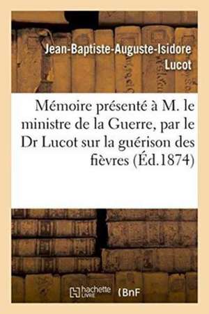 Mémoire Présenté À M. Le Ministre de la Guerre: Par Le Dr Lucot Sur La Guérison Des Fièvres Quartes Et Des Fièvres Tierces Rebelles de Jean-Baptiste-Auguste-Isidore Lucot