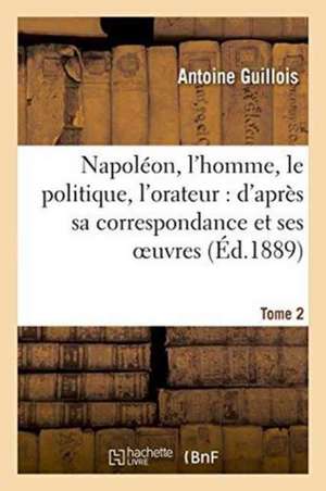 Napoléon, l'Homme, Le Politique, l'Orateur: d'Après Sa Correspondance Et Ses Oeuvres. Tome 2 de Antoine Guillois