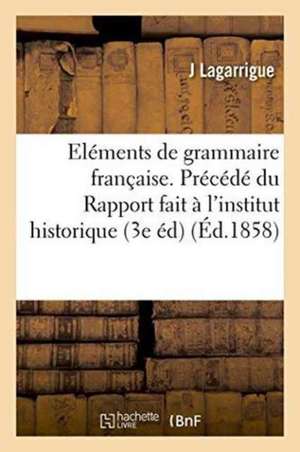 Eléments de Grammaire Française. Précédé Du Rapport Fait À l'Institut Historique de France: Sur La Première Édition de l'Abrégé de Grammaire, 3e Éditi de Lagarrigue