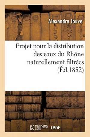 Projet Pour La Distribution Des Eaux Du Rhône Naturellement Filtrées: Et À l'Aide de la Force Motrice Fournie Par Le Courant Du Fleuve de Alexandre Jouve