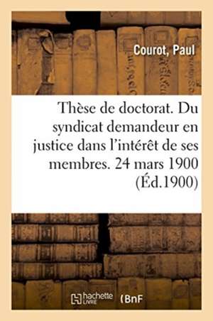 Thèse de Doctorat. Du Syndicat Demandeur En Justice Dans l'Intérêt de Ses Membres. 24 Mars 1900 de Paul Courot