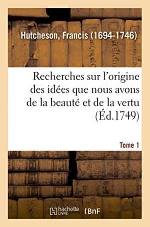 Recherches Sur l'Origine Des Idées Que Nous Avons de la Beauté Et de la Vertu. Tome 1 de Francis Hutcheson