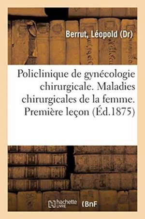 Policlinique de Gynécologie Chirurgicale. Leçons Sur Les Maladies Chirurgicales de la Femme: Première Leçon, .Les Hôpitaux Et La Policlinique de Léopold Berrut