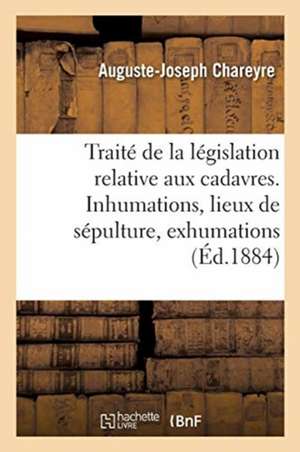 Traité de la Législation Relative Aux Cadavres: Des Inhumations, Des Lieux de Sépulture, Des Exhumations, Des Violations de Tombeaux de Auguste-Joseph Chareyre