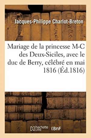 Poésies Sur Le Mariage de la Princesse Marie-Caroline Des Deux-Siciles: Avec Le Duc de Berry, Petit-Fils de France, Célébré En Mai 1816 de Jacques-Philippe Charlot-Breton