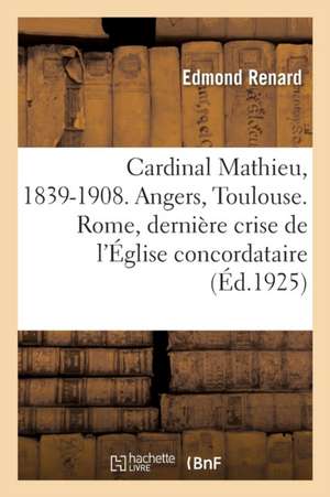 Le Cardinal Mathieu, 1839-1908. Angers, Toulouse. Rome, La Dernière Crise de l'Église Concordataire de Edmond Renard