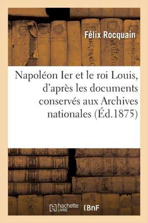 Napoléon Ier Et Le Roi Louis, d'Après Les Documents Conservés Aux Archives Nationales de Félix Rocquain