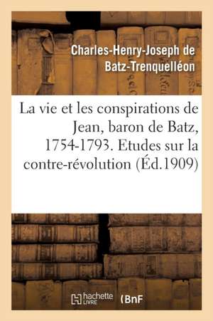 La Vie Et Les Conspirations de Jean, Baron de Batz, 1754-1793. Etudes Sur La Contre-Révolution de Charles-Henry-Joseph Batz-Trenquelléon