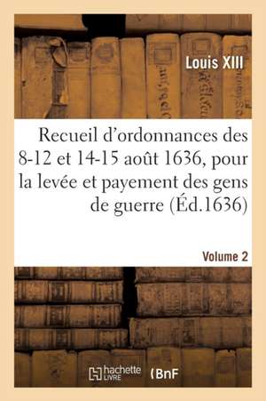 Recueil d'Ordonnances Des 8-12 Et 14-15 Août 1636, Pour La Levée Et Payement Des Gens de Guerre de Louis XIII