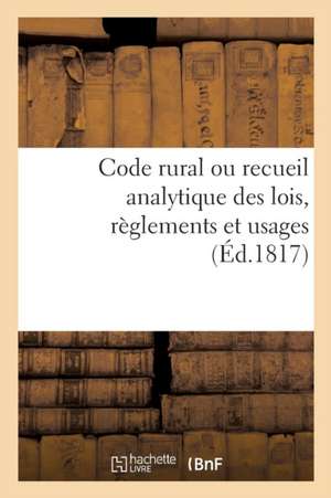 Code Rural Ou Recueil Analytique Des Lois, Règlements Et Usages: Qui Intéressent Les Habitants Des Campagnes Et Leurs Propriétés, Principalement En Pr de Collectif