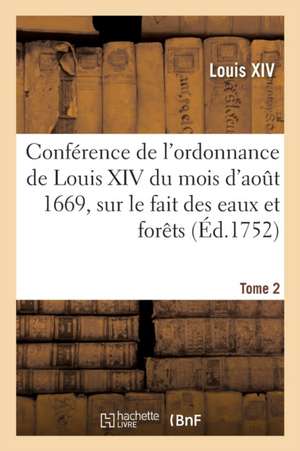 Conférence de l'Ordonnance de Louis XIV Du Mois d'Août 1669, Sur Le Fait Des Eaux Et Forêts. Tome 2 de Louis Xiv