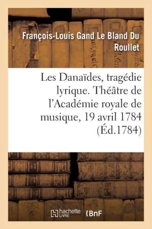 Les Danaïdes, Tragédie Lyrique En Cinq Actes. Théâtre de l'Académie Royale de Musique, 19 Avril 1784 de François-Louis Gand Le Bland Du Roullet