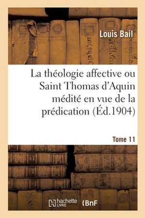 La Théologie Affective Ou Saint Thomas d'Aquin Médité En Vue de la Prédication. Tome 11 de Louis Bail