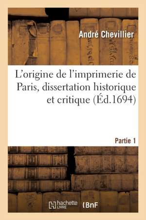 L'Origine de l'Imprimerie de Paris, Dissertation Historique Et Critique de André Chevillier