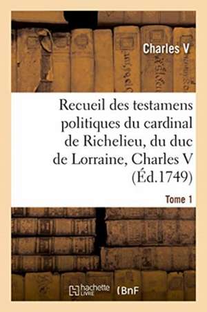 Recueil Des Testamens Politiques Du Cardinal de Richelieu, Du Duc de Lorraine, Charles V de Charles V