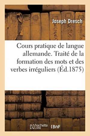 Cours Pratique de Langue Allemande. Traité de la Formation Des Mots Et Des Verbes Irréguliers de Joseph Dresch