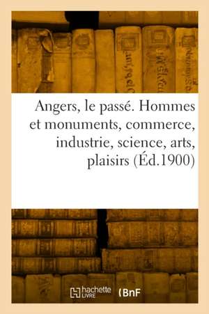 Angers, le passé. Hommes et monuments, commerce, industrie, science, arts de Collectif