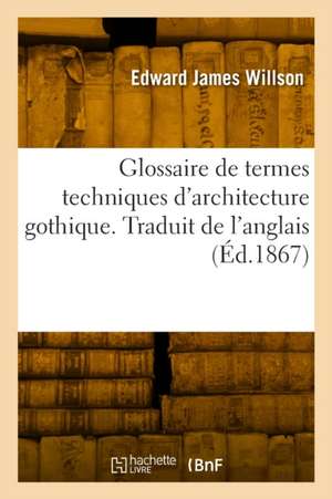 Glossaire de termes techniques d'architecture gothique. Traduit de l'anglais de Edward James Willson