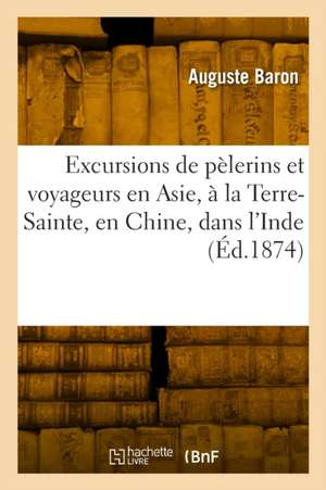 Excursions de pèlerins et voyageurs en Asie, à la Terre-Sainte, en Chine, dans l'Inde de Auguste Baron